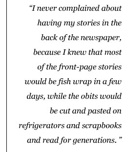 Drop Quote: I never complained about having my stories in the back of the newspaper, because I knew that most of the front-page stories would be fish wrap in a few days, while the obits would be cut and pasted on refrigerators and scrapbooks and read for generations.